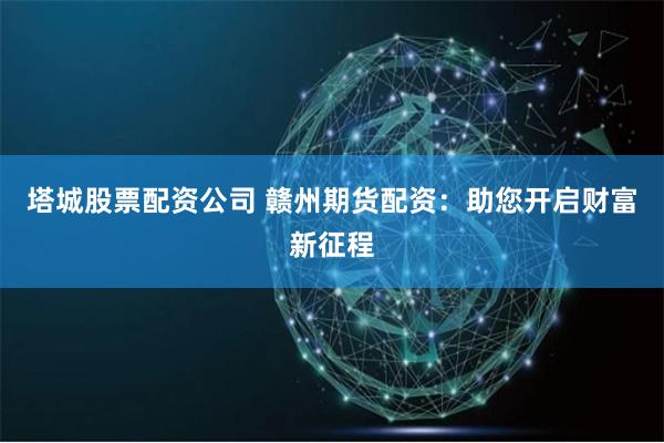 塔城股票配资公司 赣州期货配资：助您开启财富新征程