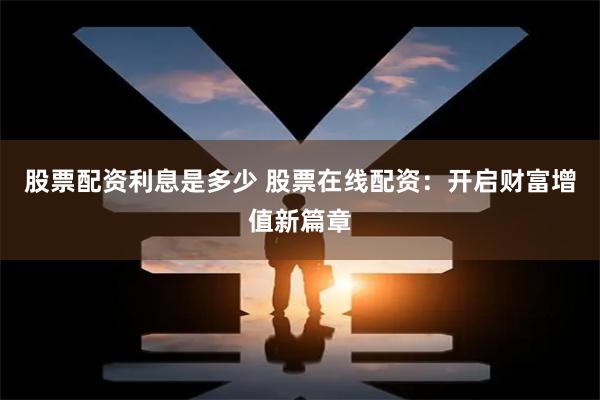 股票配资利息是多少 股票在线配资：开启财富增值新篇章