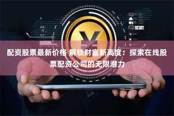 配资股票最新价格 解锁财富新高度：探索在线股票配资公司的无限潜力