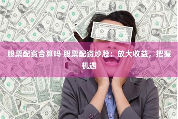 股票配资合算吗 股票配资炒股：放大收益，把握机遇