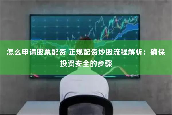 怎么申请股票配资 正规配资炒股流程解析：确保投资安全的步骤