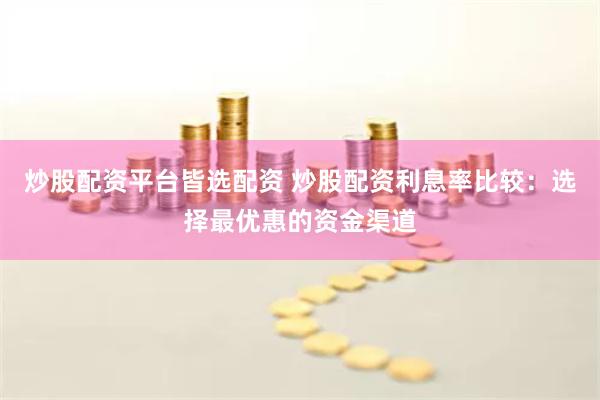 炒股配资平台皆选配资 炒股配资利息率比较：选择最优惠的资金渠道