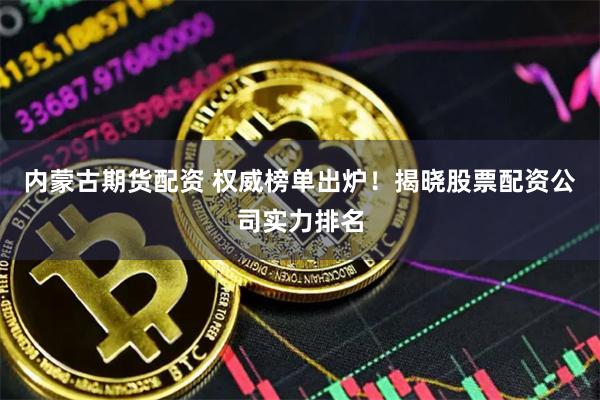 内蒙古期货配资 权威榜单出炉！揭晓股票配资公司实力排名