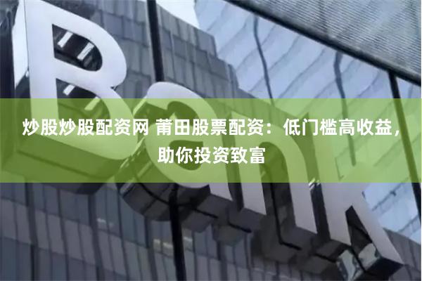 炒股炒股配资网 莆田股票配资：低门槛高收益，助你投资致富